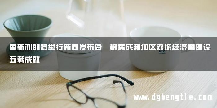 国新办即将举行新闻发布会 聚焦成渝地区双城经济圈建设五载成就